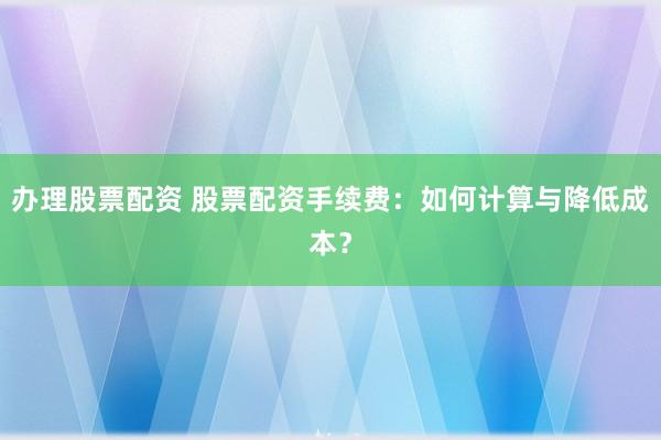 办理股票配资 股票配资手续费：如何计算与降低成本？