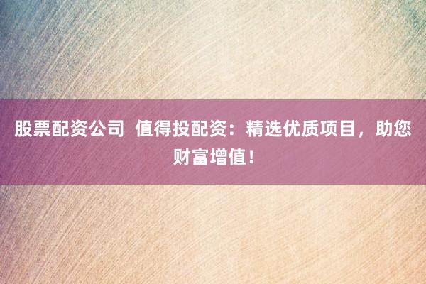 股票配资公司  值得投配资：精选优质项目，助您财富增值！