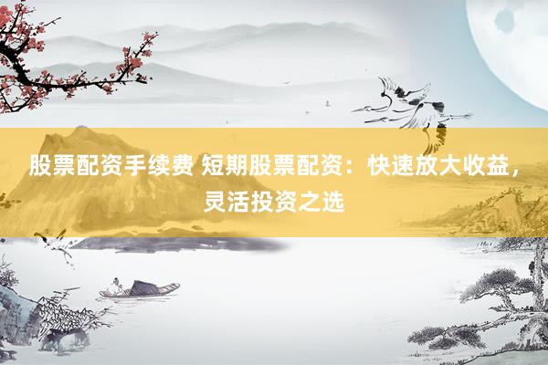 股票配资手续费 短期股票配资：快速放大收益，灵活投资之选