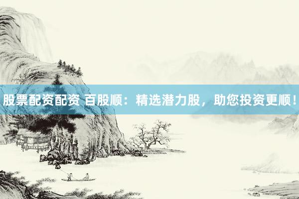 股票配资配资 百股顺：精选潜力股，助您投资更顺！