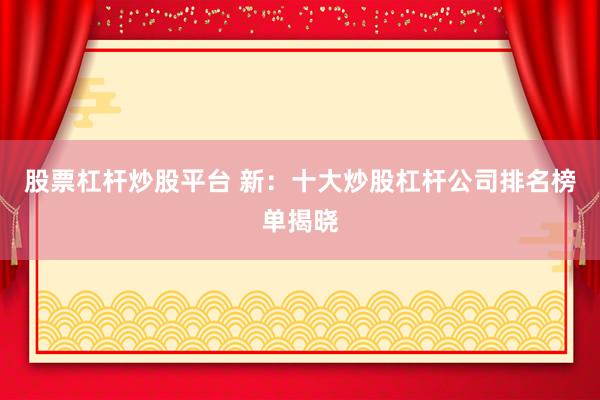 股票杠杆炒股平台 新：十大炒股杠杆公司排名榜单揭晓