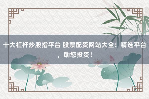 十大杠杆炒股指平台 股票配资网站大全：精选平台，助您投资！
