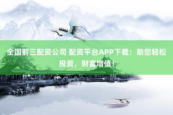 全国前三配资公司 配资平台APP下载：助您轻松投资，财富增值！