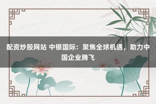 配资炒股网站 中银国际：聚焦全球机遇，助力中国企业腾飞