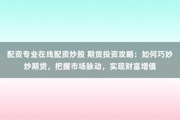 配资专业在线配资炒股 期货投资攻略：如何巧妙炒期货，把握市场脉动，实现财富增值