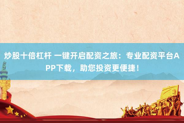 炒股十倍杠杆 一键开启配资之旅：专业配资平台APP下载，助您投资更便捷！