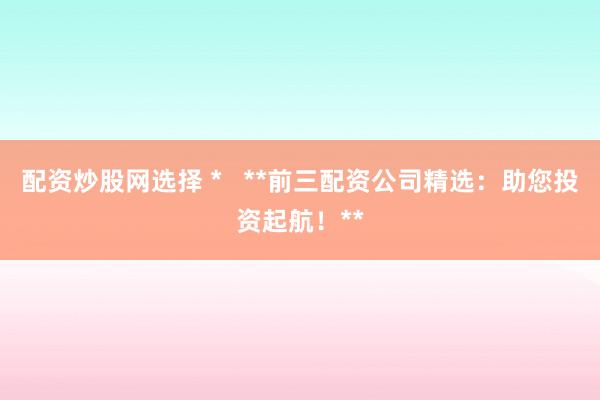 配资炒股网选择 *   **前三配资公司精选：助您投资起航！**