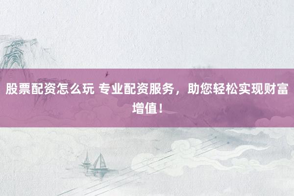 股票配资怎么玩 专业配资服务，助您轻松实现财富增值！