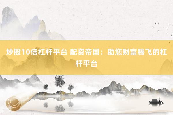 炒股10倍杠杆平台 配资帝国：助您财富腾飞的杠杆平台
