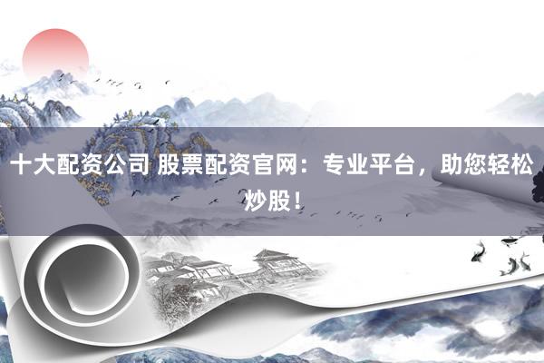 十大配资公司 股票配资官网：专业平台，助您轻松炒股！