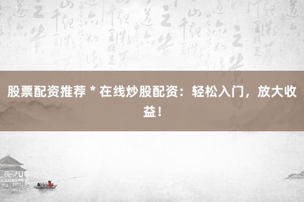 股票配资推荐 * 在线炒股配资：轻松入门，放大收益！