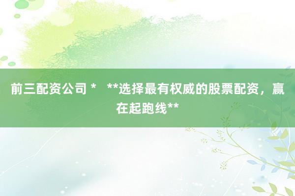 前三配资公司 *   **选择最有权威的股票配资，赢在起跑线**