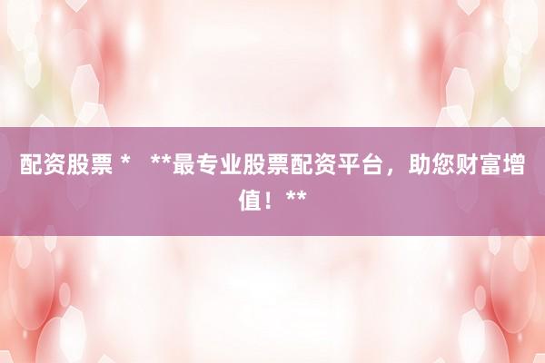 配资股票 *   **最专业股票配资平台，助您财富增值！**