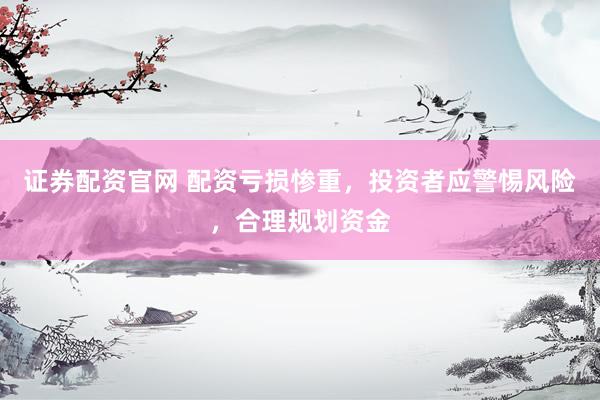 证券配资官网 配资亏损惨重，投资者应警惕风险，合理规划资金