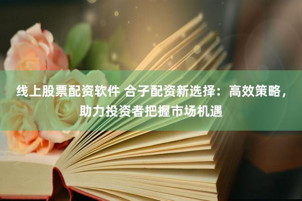 线上股票配资软件 合子配资新选择：高效策略，助力投资者把握市场机遇