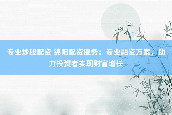 专业炒股配资 绵阳配资服务：专业融资方案，助力投资者实现财富增长