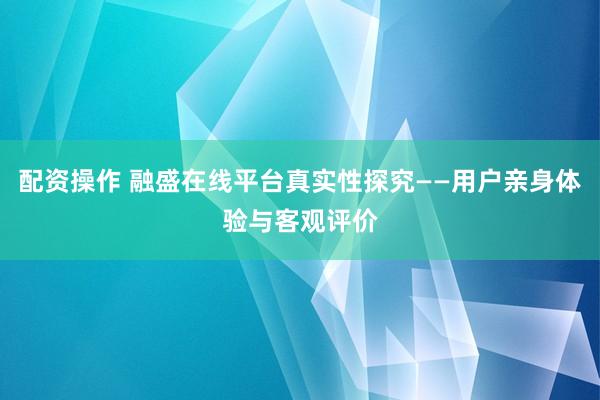 配资操作 融盛在线平台真实性探究——用户亲身体验与客观评价