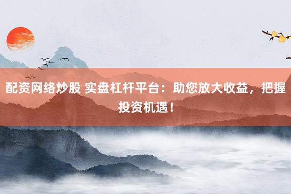 配资网络炒股 实盘杠杆平台：助您放大收益，把握投资机遇！