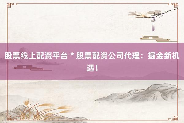 股票线上配资平台 * 股票配资公司代理：掘金新机遇！