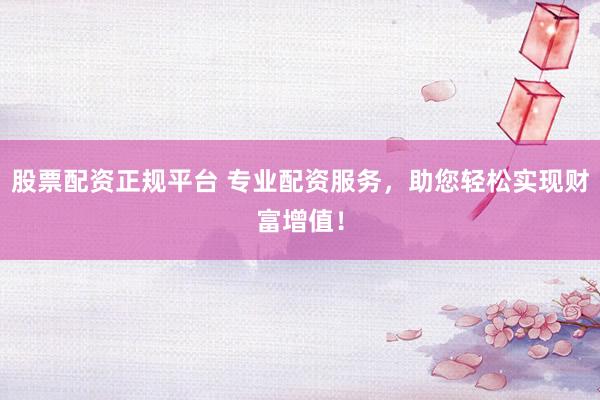 股票配资正规平台 专业配资服务，助您轻松实现财富增值！