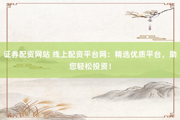 证券配资网站 线上配资平台网：精选优质平台，助您轻松投资！