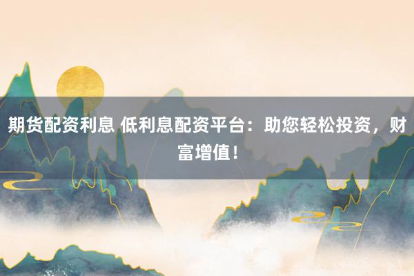 期货配资利息 低利息配资平台：助您轻松投资，财富增值！