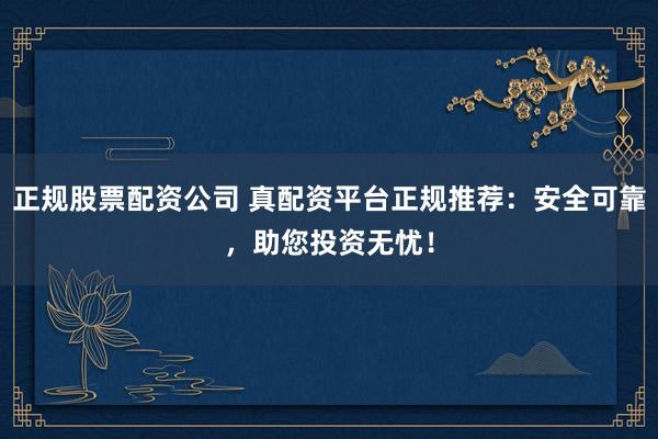 正规股票配资公司 真配资平台正规推荐：安全可靠，助您投资无忧！