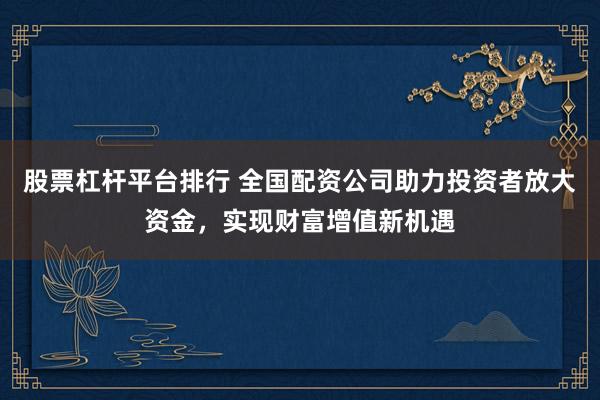 股票杠杆平台排行 全国配资公司助力投资者放大资金，实现财富增值新机遇