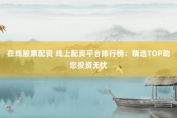 在线股票配资 线上配资平台排行榜：精选TOP助您投资无忧