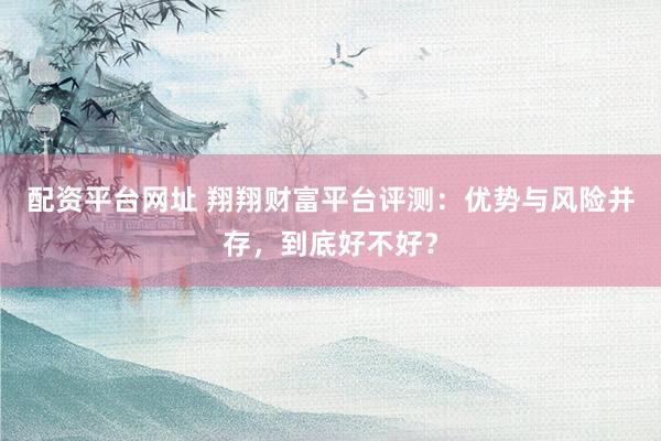 配资平台网址 翔翔财富平台评测：优势与风险并存，到底好不好？