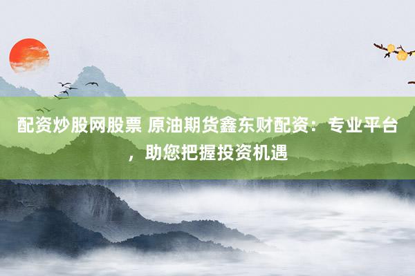 配资炒股网股票 原油期货鑫东财配资：专业平台，助您把握投资机遇