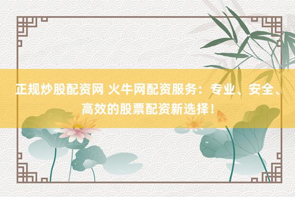 正规炒股配资网 火牛网配资服务：专业、安全、高效的股票配资新选择！