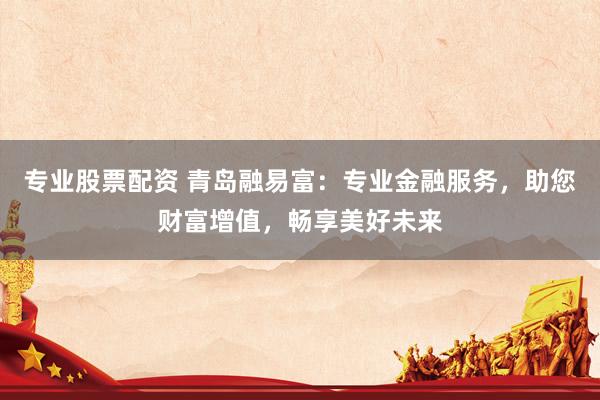 专业股票配资 青岛融易富：专业金融服务，助您财富增值，畅享美好未来