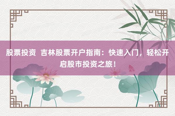 股票投资  吉林股票开户指南：快速入门，轻松开启股市投资之旅！