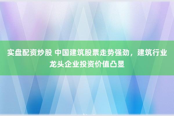 实盘配资炒股 中国建筑股票走势强劲，建筑行业龙头企业投资价值凸显