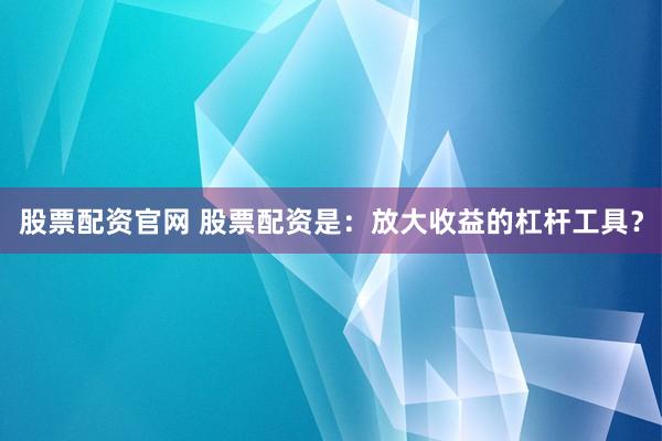 股票配资官网 股票配资是：放大收益的杠杆工具？