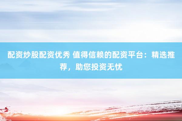 配资炒股配资优秀 值得信赖的配资平台：精选推荐，助您投资无忧