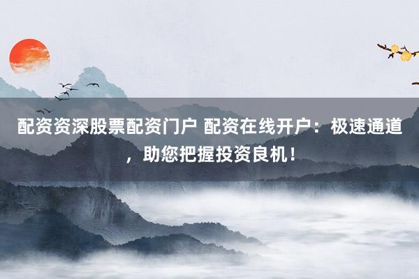 配资资深股票配资门户 配资在线开户：极速通道，助您把握投资良机！