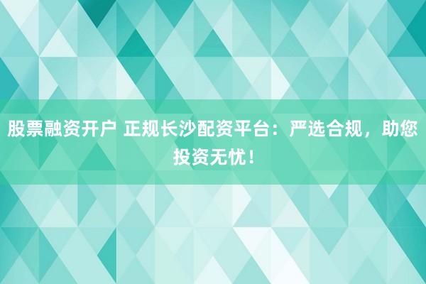 股票融资开户 正规长沙配资平台：严选合规，助您投资无忧！