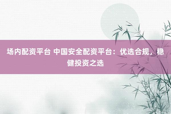 场内配资平台 中国安全配资平台：优选合规，稳健投资之选
