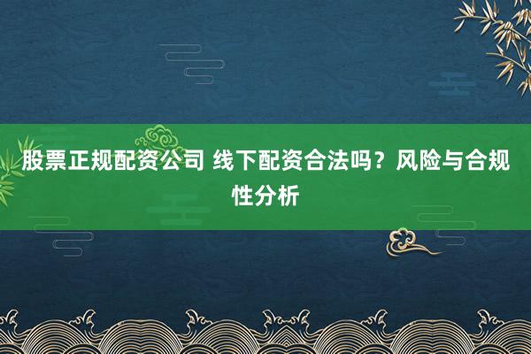 股票正规配资公司 线下配资合法吗？风险与合规性分析
