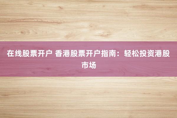 在线股票开户 香港股票开户指南：轻松投资港股市场