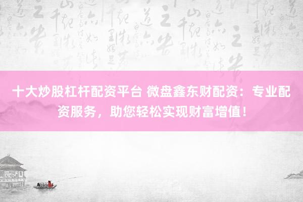 十大炒股杠杆配资平台 微盘鑫东财配资：专业配资服务，助您轻松实现财富增值！