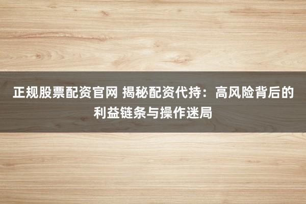 正规股票配资官网 揭秘配资代持：高风险背后的利益链条与操作迷局