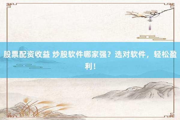 股票配资收益 炒股软件哪家强？选对软件，轻松盈利！
