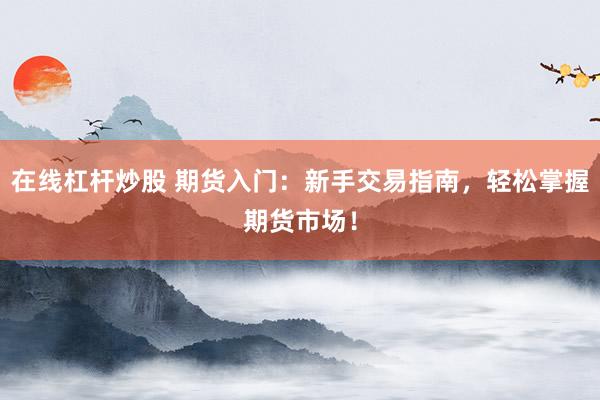 在线杠杆炒股 期货入门：新手交易指南，轻松掌握期货市场！