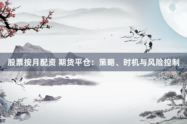 股票按月配资 期货平仓：策略、时机与风险控制