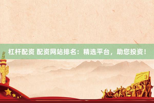 杠杆配资 配资网站排名：精选平台，助您投资！