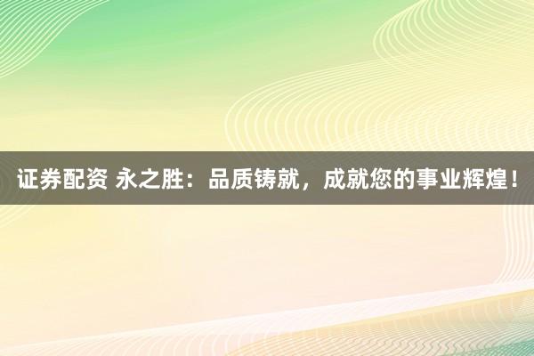 证券配资 永之胜：品质铸就，成就您的事业辉煌！