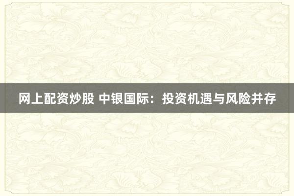网上配资炒股 中银国际：投资机遇与风险并存